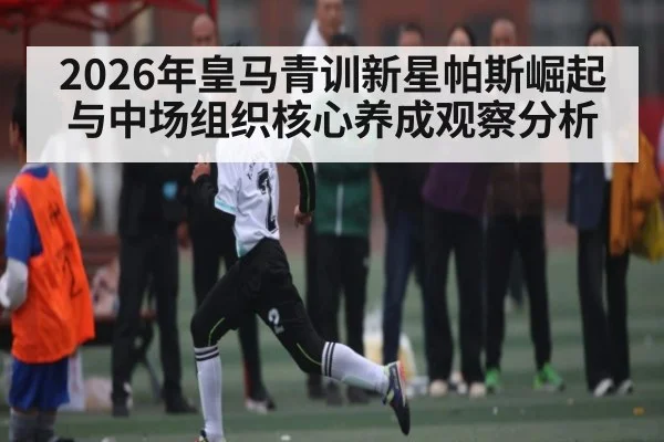 2026年皇马青训新星帕斯崛起与中场组织核心养成观察分析 - Leyu