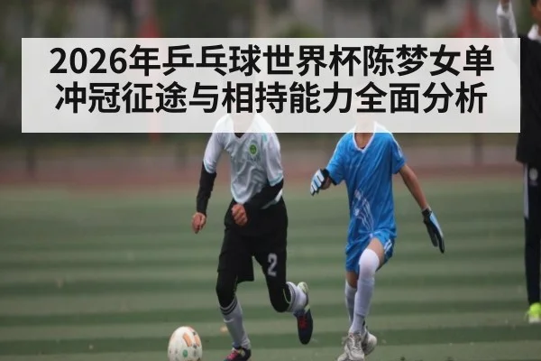 2026年乒乓球世界杯陈梦女单冲冠征途与相持能力全面分析 - Leyu