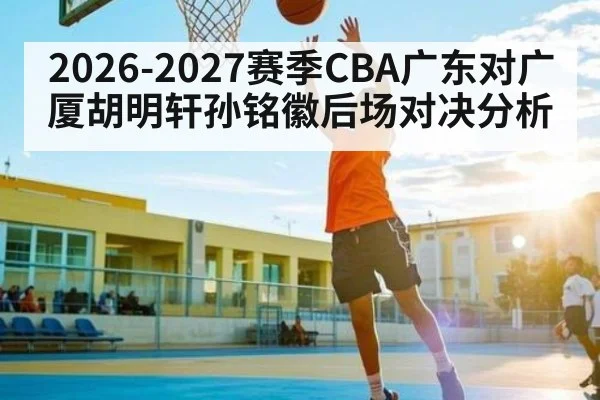 2026-2027赛季CBA广东对广厦胡明轩孙铭徽后场对决分析（Leyu）